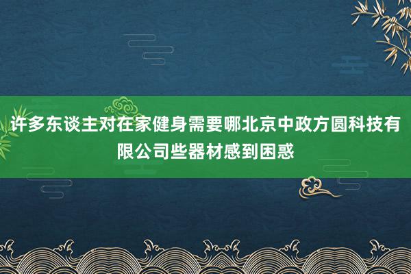 许多东谈主对在家健身需要哪北京中政方圆科技有限公司些器材感到困惑